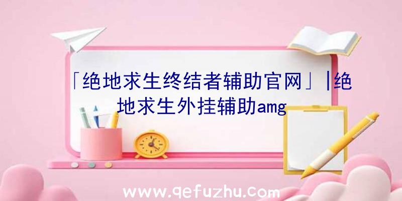 「绝地求生终结者辅助官网」|绝地求生外挂辅助amg